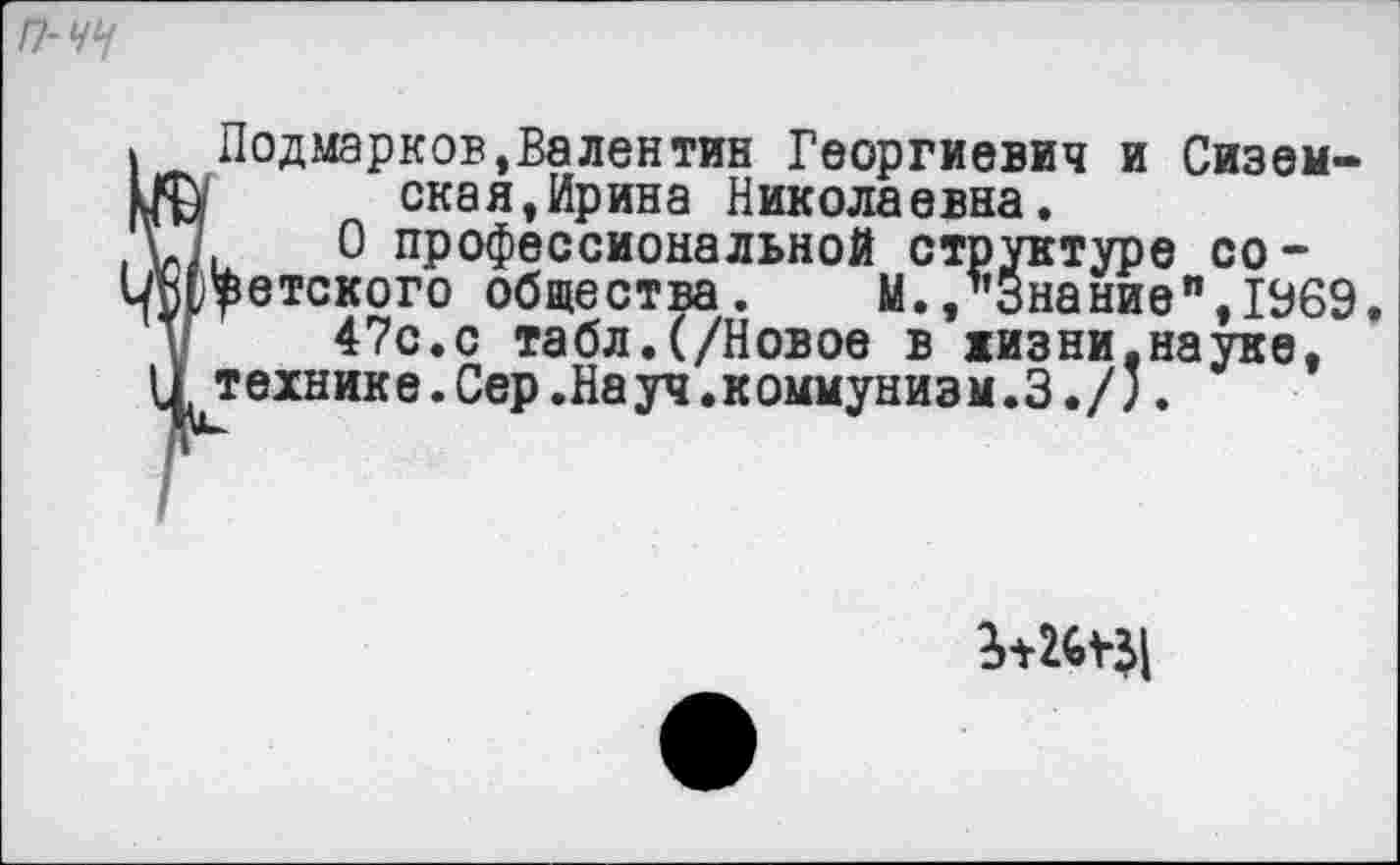 ﻿П-ЧЧ
1 Подмарков.Валентин Георгиевич и Сиземин скан,Ирина Николаевна.
.О.	0 профессиональной структуре со-
1Л(,$етского общества.	М.,"Знание",1969,
47с.с табл.(/Новое в жизни,науке, цтехнике. Сер .На уч. коммунизм. 3./;.
